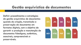 Gestão arquivística de documentos
Definir procedimentos e estratégias
de gestão arquivística de documentos
quando da criação, transmissão e
preservação de documentos em
formatos digitais, com o objetivo de
garantir a produção e manutenção de
documentos fidedignos, autênticos,
acessíveis, compreensíveis e
preserváveis.
 