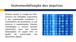 Instrumentalização dos arquivos
Orientar quanto à criação de infra-
estrutura nas instituições arquivísticas
e nas organizações produtoras e
acumuladoras de documentos, no que
concerne a equipamentos, sistemas,
metodologias e recursos humanos
capacitados, para que possam
desempenhar um papel ativo na
gestão da preservação dos
documentos digitais.
 