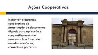 Ações Cooperativas
Incentivar programas
cooperativos de
preservação de documentos
digitais para aplicação e
compartilhamento de
recursos sob a forma de
acordos, consórcios,
convênios e parcerias.
 