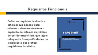 Requisitos Funcionais
Definir os requisitos funcionais e
estimular sua adoção para
orientar o desenvolvimento e a
aquisição de sistemas eletrônicos
de gestão arquivística, que sejam
adequados às especificidades da
legislação e das praticas
arquivísticas brasileiras.
 
