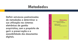 Metadados
Definir estruturas padronizadas
de metadados e determinar a
sua utilização nos sistemas
eletrônicos de gestão
arquivística, com o propósito de
gerir a preservação e a
acessibilidade dos documentos
digitais.
 