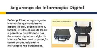 Segurança da Informação Digital
Definir política de segurança da
informação, que considere os
aspectos legais, organizacionais,
humanos e tecnológicos, de modo
a garantir a autenticidade dos
documentos digitais e o sigilo da
informação, bem como a proteção
contra perdas, acidentes e
intervenções não autorizadas.
 