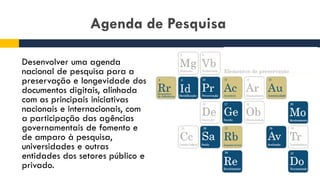 Agenda de Pesquisa
Desenvolver uma agenda
nacional de pesquisa para a
preservação e longevidade dos
documentos digitais, alinhada
com as principais iniciativas
nacionais e internacionais, com
a participação das agências
governamentais de fomento e
de amparo à pesquisa,
universidades e outras
entidades dos setores público e
privado.
 
