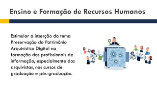 Ensino e Formação de Recursos Humanos
Estimular a inserção do tema
Preservação do Patrimônio
Arquivístico Digital na
formação dos profissionais de
informação, especialmente dos
arquivistas, nos cursos de
graduação e pós-graduação.
 