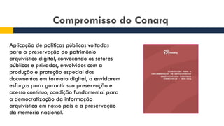 Compromisso do Conarq
Aplicação de políticas públicas voltadas
para a preservação do patrimônio
arquivístico digital, convocando os setores
públicos e privados, envolvidos com a
produção e proteção especial dos
documentos em formato digital, a envidarem
esforços para garantir sua preservação e
acesso contínuo, condição fundamental para
a democratização da informação
arquivística em nosso país e a preservação
da memória nacional.
 
