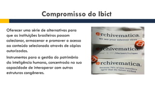 Compromisso do Ibict
Oferecer uma série de alternativas para
que as instituições brasileiras possam
colecionar, armazenar e promover o acesso
ao conteúdo selecionado através de cópias
autorizadas.
Instrumentos para a gestão do patrimônio
da inteligência humana, concentrada na sua
capacidade de interoperar com outras
estruturas congêneres.
 