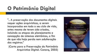 O Patrimônio Digital
".. A preservação dos documentos digitais
requer ações arquivísticas, a serem
incorporadas em todo o seu ciclo de vida,
antes mesmo de terem sido criados,
incluindo as etapas de planejamento e
concepção de sistemas eletrônicos, a fim
de que não haja perda nem adulteração
dos registros.”
(Carta para a Preservação do Patrimônio
Arquivístico Digital. Conarq, 2005)
 