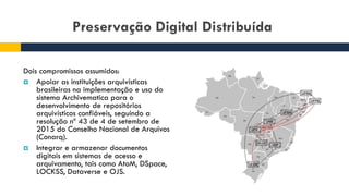 Preservação Digital Distribuída
Dois compromissos assumidos:
 Apoiar as instituições arquivísticas
brasileiras na implementação e uso do
sistema Archivematica para o
desenvolvimento de repositórios
arquivísticos confiáveis, seguindo a
resolução nº 43 de 4 de setembro de
2015 do Conselho Nacional de Arquivos
(Conarq).
 Integrar e armazenar documentos
digitais em sistemas de acesso e
arquivamento, tais como AtoM, DSpace,
LOCKSS, Dataverse e OJS.
 