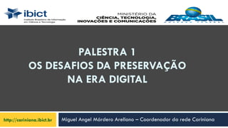PALESTRA 1
OS DESAFIOS DA PRESERVAÇÃO
NA ERA DIGITAL
http://cariniana.ibict.br Miguel Angel Márdero Arellano – Coordenador da rede Cariniana
 