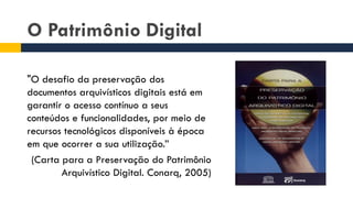 O Patrimônio Digital
"O desafio da preservação dos
documentos arquivísticos digitais está em
garantir o acesso contínuo a seus
conteúdos e funcionalidades, por meio de
recursos tecnológicos disponíveis à época
em que ocorrer a sua utilização.”
(Carta para a Preservação do Patrimônio
Arquivístico Digital. Conarq, 2005)
 