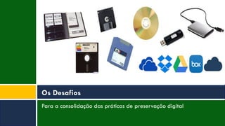 Para a consolidação das práticas de preservação digital
Os Desafios
 