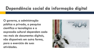 Dependência social da informação digital
O governo, a administração
pública e privada, a pesquisa
científica e tecnológica e a
expressão cultural dependem cada
vez mais de documentos digitais,
não disponíveis em outra forma,
para o exercício de suas
atividades.
 