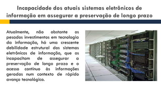 Incapacidade dos atuais sistemas eletrônicos de
informação em assegurar a preservação de longo prazo
Atualmente, não obstante os
pesados investimentos em tecnologia
da informação, há uma crescente
debilidade estrutural dos sistemas
eletrônicos de informação, que os
incapacitam de assegurar a
preservação de longo prazo e o
acesso contínuo às informações
geradas num contexto de rápido
avanço tecnológico.
 