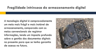 Fragilidade intrínseca do armazenamento digital
A tecnologia digital é comprovadamente
um meio mais frágil e mais instável de
armazenamento, comparado com os
meios convencionais de registrar
informações, tendo um impacto profundo
sobre a gestão dos documentos digitais
no presente para que se tenha garantia
de acesso no futuro.
 