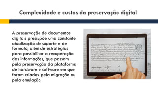 Complexidade e custos da preservação digital
A preservação de documentos
digitais pressupõe uma constante
atualização de suporte e de
formato, além de estratégias
para possibilitar a recuperação
das informações, que passam
pela preservação da plataforma
de hardware e software em que
foram criados, pela migração ou
pela emulação.
 