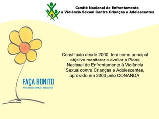 Constituído desde 2000, tem como principal objetivo monitorar e avaliar o Plano Nacional de Enfrentamento à Violência Sexual contra Crianças e Adolescentes, aprovado em 2000 pelo CONANDA  