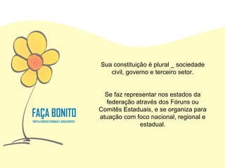 Sua constituição é plural _ sociedade civil, governo e terceiro setor. Se faz representar nos estados da federação através dos Fóruns ou Comitês Estaduais, e se organiza para atuação com foco nacional, regional e estadual. 