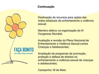 Destinação de recursos para ações das redes estaduais de enfrentamento a violência sexual; Membro efetivo na organização do III Congresso Mundial; Avaliação e revisão do Plano Nacional de Enfrentamento a Violência Sexual contra Crianças e Adolescentes; Ampliação de programas de promoção, proteção e defesa de direitos no enfrentamento a violência sexual de crianças e adolescentes; Campanha 18 de Maio Continuação 