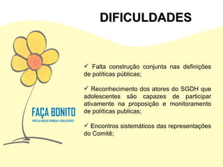 Falta construção conjunta nas definições de políticas públicas; Reconhecimento dos atores do SGDH que adolescentes são capazes de participar ativamente na proposição e monitoramento de políticas publicas; Encontros sistemáticos das representações do Comitê; DIFICULDADES 