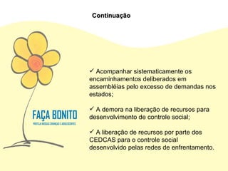 Acompanhar sistematicamente os encaminhamentos deliberados em assembléias pelo excesso de demandas nos estados; A demora na liberação de recursos para desenvolvimento de controle social; A liberação de recursos por parte dos CEDCAS para o controle social desenvolvido pelas redes de enfrentamento. Continuação 