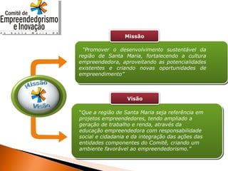 “ Promover o desenvolvimento sustentável da região de Santa Maria, fortalecendo a cultura empreendedora, aproveitando as potencialidades existentes e criando novas oportunidades de empreendimento” “ Que a região de Santa Maria seja referência em projetos empreendedores, tendo ampliado a geração de trabalho e renda, através da educação empreendedora com responsabilidade social e cidadania e da integração das ações das entidades componentes do Comitê, criando um ambiente favorável ao empreendedorismo.” Missão Visão 