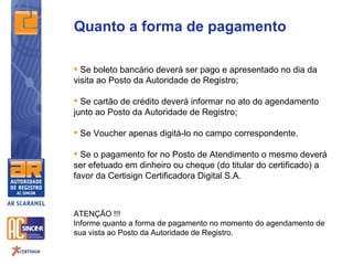 Quanto a forma de pagamento

 Se boleto bancário deverá ser pago e apresentado no dia da
visita ao Posto da Autoridade de Registro;

 Se cartão de crédito deverá informar no ato do agendamento
junto ao Posto da Autoridade de Registro;

 Se Voucher apenas digitá-lo no campo correspondente.

 Se o pagamento for no Posto de Atendimento o mesmo deverá
ser efetuado em dinheiro ou cheque (do titular do certificado) a
favor da Certisign Certificadora Digital S.A.



ATENÇÃO !!!
Informe quanto a forma de pagamento no momento do agendamento de
sua vista ao Posto da Autoridade de Registro.
 