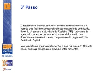 3° Passo



O responsável perante ao CNPJ, demais administradores e a
pessoa que ficará responsável pelo uso e guarda do certificado,
deverão dirigir-se a Autoridade de Registro (AR), previamente
agendado para o reconhecimento presencial, munido dos
documentos necessários e do comprovante de pagamento do
Certificado Digital.

No momento do agendamento verifique nas cláusulas do Contrato
Social quais as pessoas que deverão estar presentes.
 