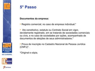 5° Passo

Documentos da empresa:

 Registro comercial, no caso de empresa individual.*

 Ato constitutivo, estatuto ou Contrato Social em vigor,
devidamente registrado, em se tratando de sociedades comerciais
ou civis, e no caso de sociedades por ações, acompanhado de
documentos de eleições de seus administradores.*

 Prova de inscrição no Cadastro Nacional de Pessoa Jurídica
(CNPJ)*.

*Original e cópia.
 