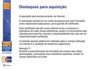 Destaques para aquisição

A aquisição será exclusivamente via Internet.

A solicitação deverá ser em nome da pessoa que será nomeada
como responsável pela posse, uso e guarda do certificado.
Este certificado não tem como atributo único e exclusivo a
assinatura de notas fiscais eletrônicas, porém é a ferramenta mais
indicada para esse fim, devido a responsabilidade dos atos ser do
responsável pelo certificado.

A emissão apenas poderá ser realizada após a compra efetuada
via internet e a quitação do respectivo pagamento.

Atenção !!!
Durante o preenchimento do formulário de compra não utilizar
acentuações, pontuações e/ou caracteres especiais, exceto no
campo destinado ao e-mail.
 
