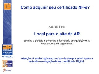 Como adquirir seu certificado NF-e?



                        Acessar o site


           Local para o site da AR
  escolha o produto e preencha o formulário de aquisição e ao
                 final, a forma de pagamento.




Atenção: A senha registrada no ato da compra servirá para a
      emissão e revogação de seu certificado Digital.
 