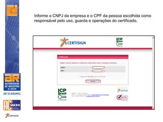 Informe o CNPJ da empresa e o CPF da pessoa escolhida como
responsável pelo uso, guarda e operações do certificado.
 