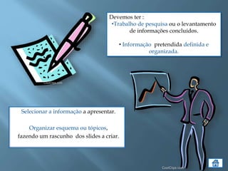 Selecionar a informação a apresentar.
Organizar esquema ou tópicos,
fazendo um rascunho dos slides a criar.
Devemos ter :
•Trabalho de pesquisa ou o levantamento
de informações concluídos.
• Informação pretendida definida e
organizada.
 