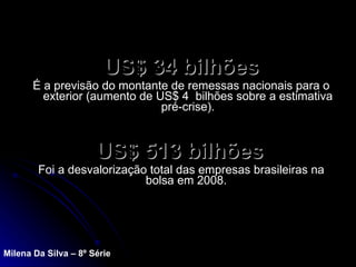 US$ 34 bilhões   É a previsão do montante de remessas nacionais para o exterior (aumento de US$ 4  bilhões sobre a estimativa pré-crise). US$ 513 bilhões   Foi a desvalorização total das empresas brasileiras na bolsa em 2008.  Milena Da Silva – 8º Série 