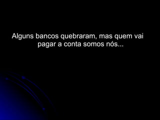 Alguns bancos quebraram, mas quem vai pagar a conta somos nós... 