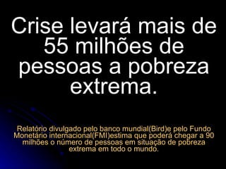 Crise levará mais de 55 milhões de pessoas a pobreza extrema. Relatório divulgado pelo banco mundial(Bird)e pelo Fundo Monetário internacional(FMI)estima que poderá chegar a 90 milhões o número de pessoas em situação de pobreza extrema em todo o mundo. 