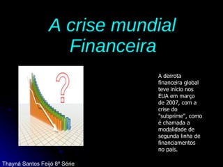 A crise mundial  Financeira   A derrota financeira global teve início nos EUA em março de 2007, com a crise do "subprime", como é chamada a modalidade de segunda linha de financiamentos no país. Thayná Santos Feijó 8ª Série 