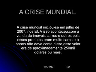 A CRISE MUNDIAL.  A crise mundial iniciou-se em julho de 2007, nos EUA isso aconteceu,com a venda de imóveis carros e outros pois esses produtos eram muito caros,e o banco não dava conta disso,esse valor era de aproximadamente 250mil dólares ou mais. KARINE  T.51 