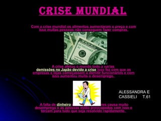 Com a crise mundial os alimentos aumentaram o preço e com isso muitas pessoas não conseguem fazer compras. A crise afetou o mundo todo a varias  demissões no Japão devido a crise  isso fez com que as empresas e lojas começassem a demitir funcionários e com isso aumentou muito o desemprego.  A falta de  dinheiro  em todos os setores causa muito desemprego e as pessoas estão preocupadas com isso e torcem para tudo que seja resolvido rapidamente.  crise mundial ALESSANDRA E CASSIELI  T.61 