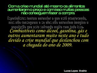Com a crise mundial até mesmo os alimentos aumentaram o preço e com isso muitas pessoas não conseguem fazer a compra . Especialistas tentam entender o que está acontecendo, mas não conseguem e se eles não entendem imagine a população que esta sofrendo muito com tudo isso .  Combustíveis como álcool, gasolina, gás e outros aumentaram muito neste ano e tudo devido a crise mundial que deslanchou com a chegada do ano de 2009.  Lucas Lopes  8-série 