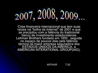 Crise financeira internacional que tem suas raízes na "bolha da Internet" de 2001 e que se precipitou com a falência do tradicional banco de investimento estadunidense Lehman Brothers fundado em 1850 , seguida no espaço de poucos dias pela falência técnica da maior empresa seguradora dos ESTADOS UNIDOS DA AMERICA, a AMERICAN INTERATIONAL GROUP(AIG). ARTHUR  T.52 2007, 2008, 2009... 