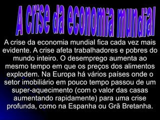 A crise da economia mundial fica cada vez mais evidente. A crise afeta trabalhadores e pobres do mundo inteiro. O desemprego aumenta ao mesmo tempo em que os preços dos alimentos explodem. Na Europa há vários países onde o setor imobiliário em pouco tempo passou de um super-aquecimento (com o valor das casas aumentando rapidamente) para uma crise profunda, como na Espanha ou Grã Bretanha. A crise da economia mundial 