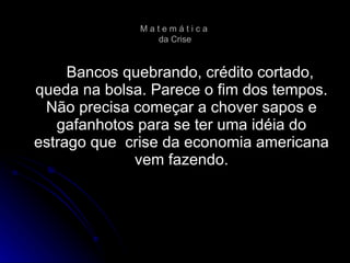 Bancos quebrando, crédito cortado, queda na bolsa. Parece o fim dos tempos. Não precisa começar a chover sapos e gafanhotos para se ter uma idéia do estrago que  crise da economia americana vem fazendo. M a t e m á t i c a  da Crise 