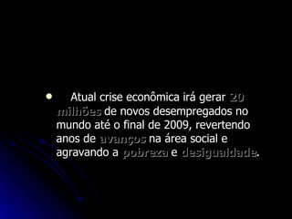 Atual crise econômica irá gerar  20   milhões  de novos desempregados no mundo até o final de 2009, revertendo anos de  avanços  na área social e agravando a  pobreza  e  desigualdade .  Crise vai gerar 20 milhões de  desempregados até 2009, diz OIT 