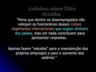 Anônimo sobre Crise Mundial . “ Pena que dentre os desempregados não estejam os funcionários desses  inúteis organismos internacionais   que sugam dinheiro dos países,  mas em nada contribuem para apresentar respostas.  Apenas fazem "estudos" para a manutenção dos próprios empregos e para o aumento dos salários.”  