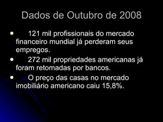 Dados de Outubro de 2008 121 mil profissionais do mercado financeiro mundial já perderam seus empregos.  272 mil propriedades americanas já foram retomadas por bancos. O preço das casas no mercado imobiliário americano caiu 15,8%.  
