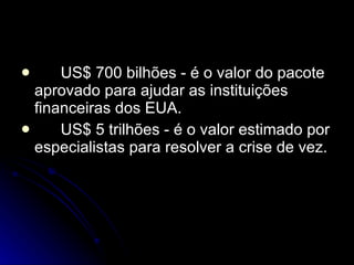 US$ 700 bilhões - é o valor do pacote aprovado para ajudar as instituições financeiras dos EUA. US$ 5 trilhões - é o valor estimado por especialistas para resolver a crise de vez. 