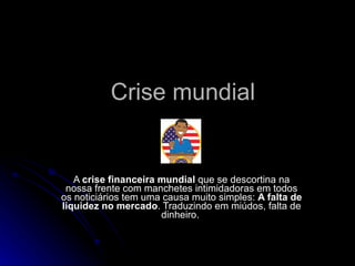 Crise mundial A  crise financeira mundial  que se descortina na nossa frente com manchetes intimidadoras em todos os noticiários tem uma causa muito simples:  A falta de liquidez no mercado . Traduzindo em miúdos, falta de dinheiro.  