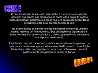 O que aconteceria se eu, você, seu vizinho e o vizinho do seu vizinho, fossemos aos bancos aos mesmo tempo sacar todo o saldo de nossas contas bancárias? Certamente o banco não teria caixa para bancar todos os depósitos dos seus  clientes  de uma só vez. Isso ocorre porque os bancos não nos emprestam dinheiro de verdade quando fazemos um financiamento. Eles simplesmente digitam alguns dados num terminal de computador e o crédito aparece como num passe de mágica na nossa conta. Este dinheiro não veio de outro correntista, ele simplesmente apareceu do nada na sua conta, mas agora você tem uma dívida para com a instituição financeira e vai ter que paga-la com juros e em dinheiro real, que será posteriormente incorporado ao capital do banco. CRISE DINHEIRO 