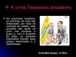 A crise financeira brasileira Na economia brasileira, os sintomas da crise são observados por meio da restrição ao crédito, pelo aumento das taxas de juros nas compras a prazo e, com o aumento do dólar, os produtos importados tiveram seus preços remarcados e o desemprego . Emily Melo Borges . 8ª Série 