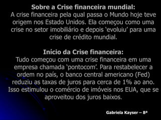 Sobre a Crise financeira mundial: A crise financeira pela qual passa o Mundo hoje teve origem nos Estado Unidos. Ela começou como uma crise no setor imobiliário e depois ‘evoluiu’ para uma crise de crédito mundial. Início da Crise financeira: Tudo começou com uma crise financeira em uma empresa chamada ‘pontocom’. Para restabelecer a ordem no país, o banco central americano (Fed) reduziu as taxas de juros para cerca de 1% ao ano. Isso estimulou o comércio de imóveis nos EUA, que se aproveitou dos juros baixos . Gabriela Kayser – 8ª 